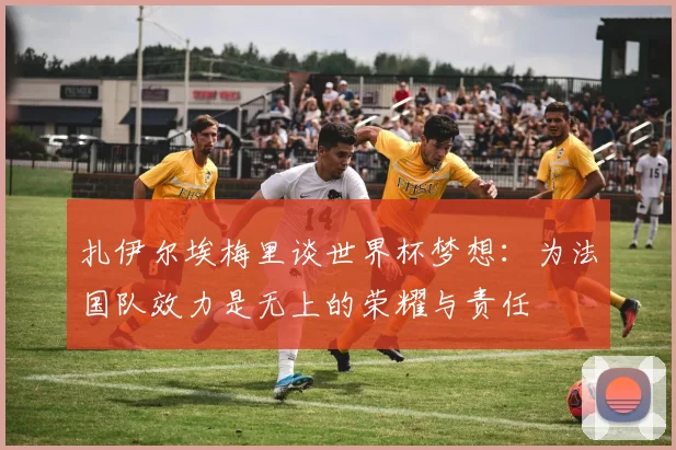 扎伊尔埃梅里谈世界杯梦想：为法国队效力是无上的荣耀与责任