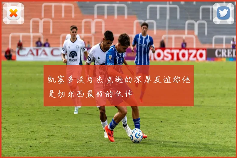 凯塞多谈与杰克逊的深厚友谊称他是切尔西最好的伙伴