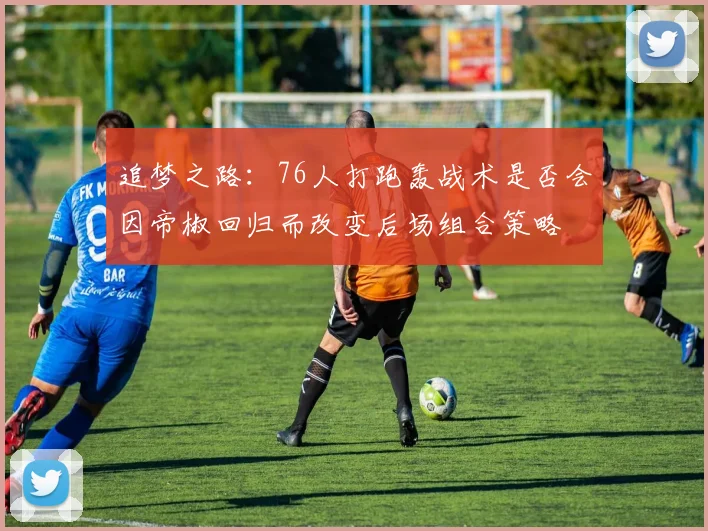 追梦之路：76人打跑轰战术是否会因帝椒回归而改变后场组合策略