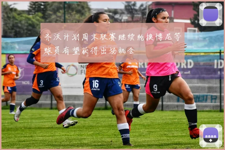 齐沃计划周末联赛继续轮换博尼等球员有望获得出场机会
