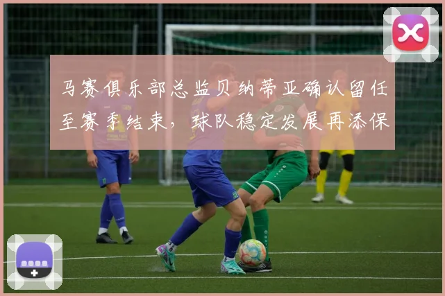 马赛俱乐部总监贝纳蒂亚确认留任至赛季结束，球队稳定发展再添保障