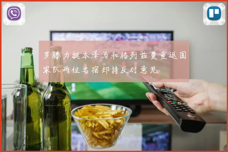 罗滕力挺本泽马和格列兹曼重返国家队两位名宿却持反对意见