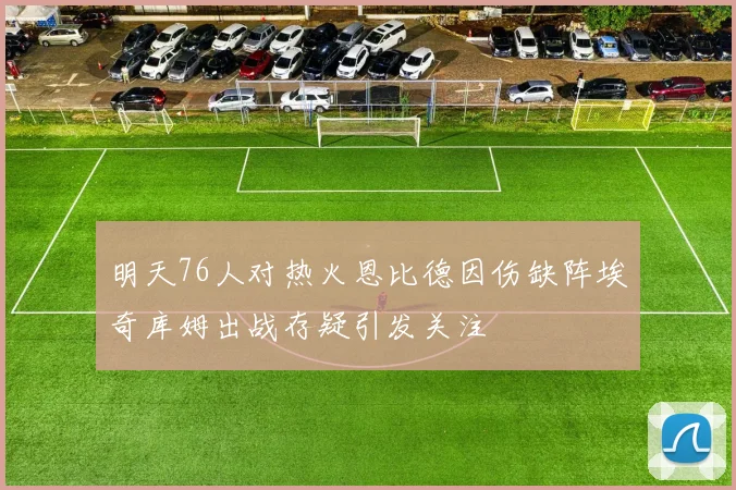 明天76人对热火恩比德因伤缺阵埃奇库姆出战存疑引发关注