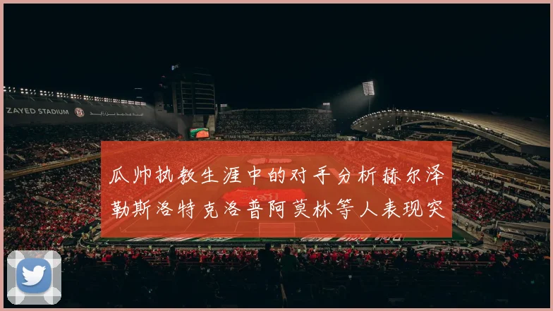 瓜帅执教生涯中的对手分析赫尔泽勒斯洛特克洛普阿莫林等人表现突出