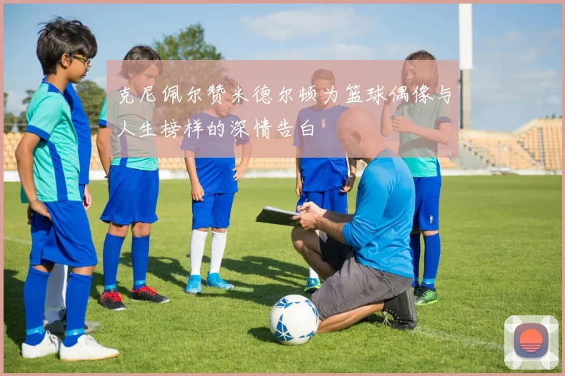 克尼佩尔赞米德尔顿为篮球偶像与人生榜样的深情告白