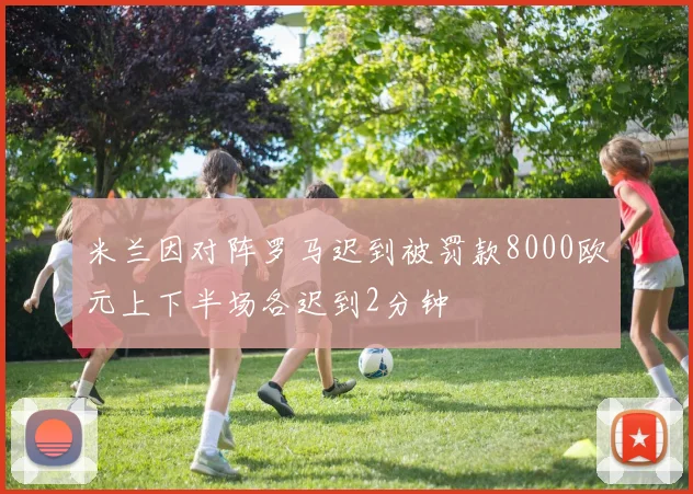 米兰因对阵罗马迟到被罚款8000欧元上下半场各迟到2分钟