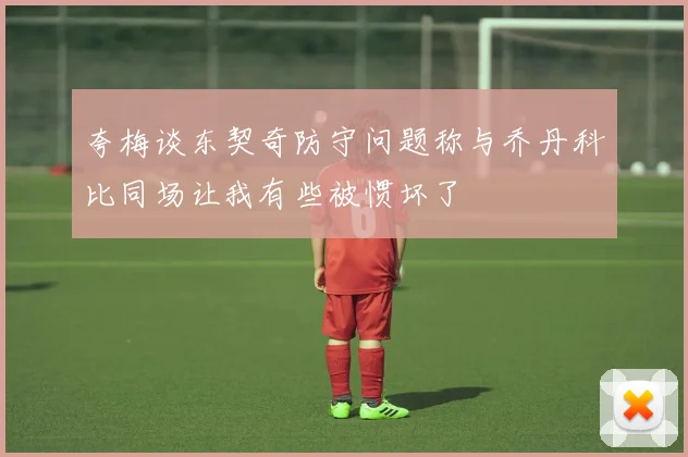 夸梅谈东契奇防守问题称与乔丹科比同场让我有些被惯坏了
