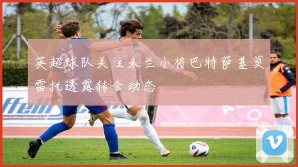 英超球队关注米兰小将巴特萨基莫雷托透露转会动态