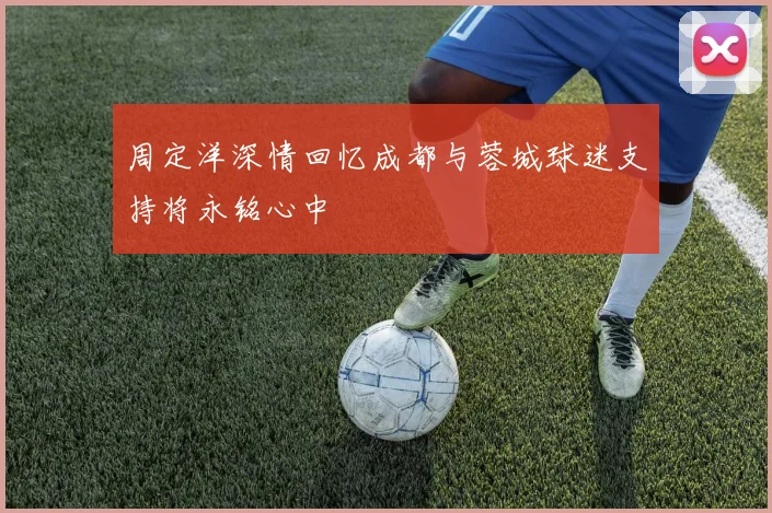 周定洋深情回忆成都与蓉城球迷支持将永铭心中
