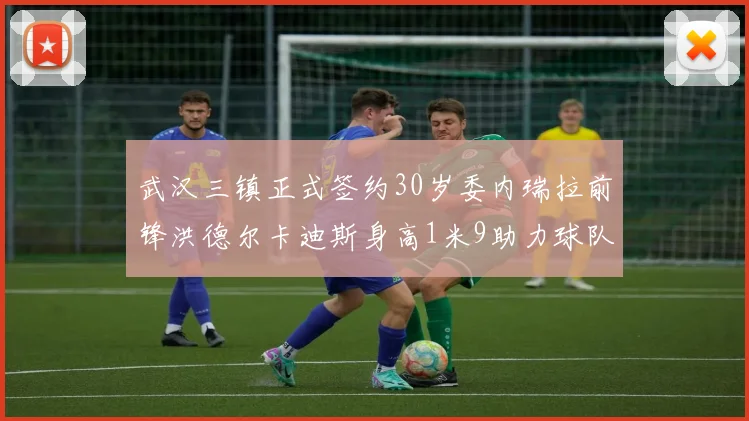 武汉三镇正式签约30岁委内瑞拉前锋洪德尔卡迪斯身高1米9助力球队新赛季