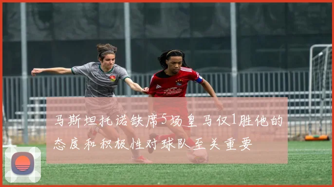 马斯坦托诺缺席5场皇马仅1胜他的态度和积极性对球队至关重要