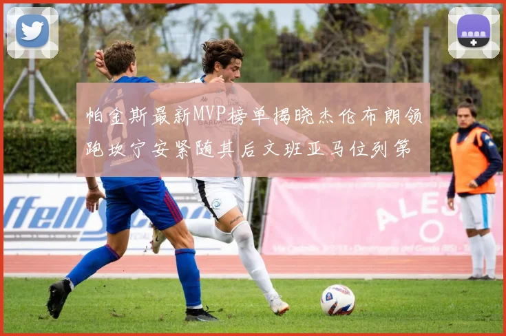 帕金斯最新MVP榜单揭晓杰伦布朗领跑坎宁安紧随其后文班亚马位列第三