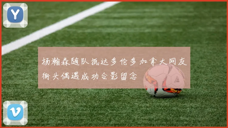 杨瀚森随队抵达多伦多加拿大网友街头偶遇成功合影留念