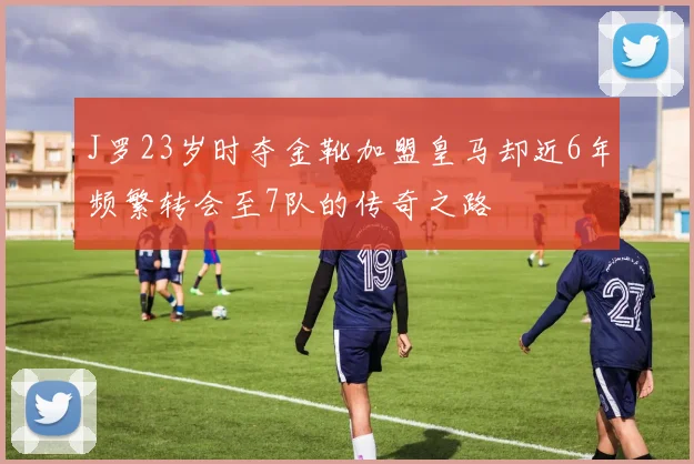 J罗23岁时夺金靴加盟皇马却近6年频繁转会至7队的传奇之路