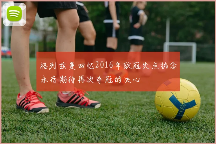 格列兹曼回忆2016年欧冠失点执念永存期待再次夺冠的决心