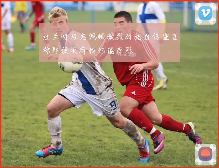 杜兰特与老佩顿激烈对话自信宣言称即便没有我也能夺冠