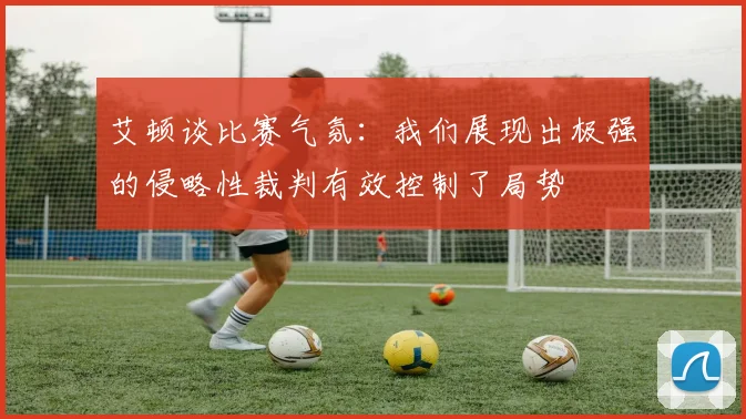 艾顿谈比赛气氛：我们展现出极强的侵略性裁判有效控制了局势
