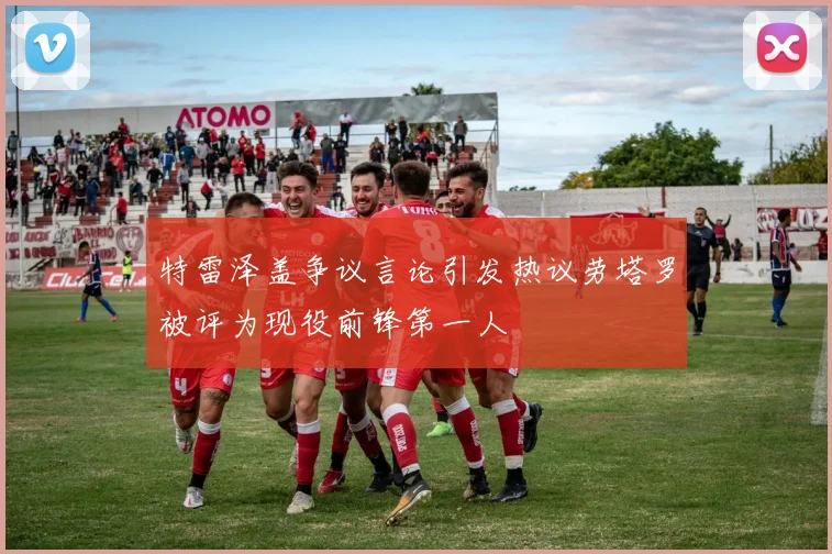 特雷泽盖争议言论引发热议劳塔罗被评为现役前锋第一人